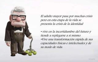 El adulto mayor pasa por muchas crisis
pero en esta etapa de la vida se
presenta la crisis de la identidad
• vive en la incertidumbre del futuro y
tiende a replegarse a sí mismo.
•Vive una transformación rápida de sus
capacidades físicas e intelectuales y de
su modo de vida.
 
