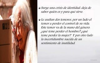 Surge una crisis de identidad: deja de
saber quién es y para qué sirve.
Le asaltan dos temores, por un lado el
temor a perder el control de su vida.
Este temor va de la mano del género:
¿qué teme perder el hombre? ¿qué
teme perder la mujer? Y por otro lado
la incertidumbre nacida de un
sentimiento de inutilidad.
 