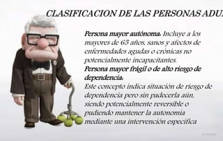CLASIFICACION DE LAS PERSONAS ADUL
Persona mayor autónoma: Incluye a los
mayores de 65 años, sanos y afectos de
enfermedades agudas o crónicas no
potencialmente incapacitantes.
Persona mayor frágil o de alto riesgo de
dependencia:
Este concepto indica situación de riesgo de
dependencia pero sin padecerla aún,
siendo potencialmente reversible o
pudiendo mantener la autonomía
mediante una intervención específica
 
