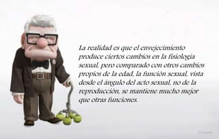 La realidad es que el envejecimiento
produce ciertos cambios en la fisiología
sexual, pero comparado con otros cambios
propios de la edad, la función sexual, vista
desde el ángulo del acto sexual, no de la
reproducción, se mantiene mucho mejor
que otras funciones.
 