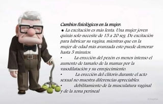 Cambios fisiológicos en la mujer:
● La excitación es más lenta. Una mujer joven
quizás solo necesite de 15 a 20 seg. De excitación
para lubricar su vagina, mientras que en la
mujer de edad más avanzada esto puede demorar
hasta 5 minutos.
• La erección del pezón es menos intenso el
aumento de tamaño de la mamas por la
vasodilatación y su enrojecimiento.
• La erección del clítoris durante el acto
sexual no muestra diferencias apreciables.
• debilitamiento de la musculatura vaginal
y de la zona perineal
 