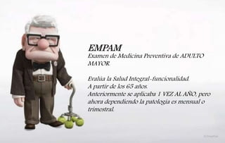 EMPAM
Examen de Medicina Preventiva de ADULTO
MAYOR.
Evalúa la Salud Integral-funcionalidad.
A partir de los 65 años.
Anteriormente se aplicaba 1 VEZ AL AÑO, pero
ahora dependiendo la patología es mensual o
trimestral.
 