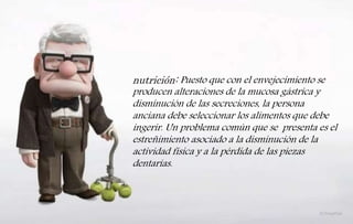 nutrición: Puesto que con el envejecimiento se
producen alteraciones de la mucosa gástrica y
disminución de las secreciones, la persona
anciana debe seleccionar los alimentos que debe
ingerir. Un problema común que se presenta es el
estreñimiento asociado a la disminución de la
actividad física y a la pérdida de las piezas
dentarías.
 
