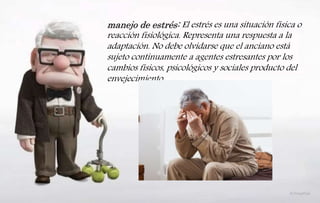 No todas las personas pasan por esta
crisis de la edad media. Algunos
mas bien experimentan un sentido
de triunfo, de haber logrado alcanzar
ciertas metas y de desempeñar
eficientemente las mismas.
manejo de estrés: El estrés es una situación física o
reacción fisiológica. Representa una respuesta a la
adaptación. No debe olvidarse que el anciano está
sujeto continuamente a agentes estresantes por los
cambios físicos, psicológicos y sociales producto del
envejecimiento
 