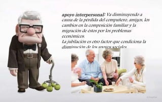 apoyo interpersonal: Va disminuyendo a
causa de la pérdida del compañero, amigos, los
cambios en la composición familiar y la
migración de éstos por los problemas
económicos.
La jubilación es otro factor que condiciona la
disminución de los apoyos sociales
 