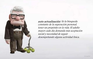 auto actualización: Es la búsqueda
constante de la superación personal,
tener un propósito en la vida. El adulto
mayor cada día demanda más aceptación
social y necesidad de seguir
desempeñando alguna actividad física,
 
