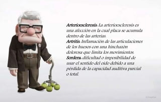 Arterioesclerosis: La arterioesclerosis es
una afección en la cual placa se acumula
dentro de las arterias.
Artritis: Inflamación de las articulaciones
de los huesos con una hinchazón
dolorosa que limita los movimientos.
Sordera: dificultad o imposibilidad de
usar el sentido del oído debido a una
pérdida de la capacidad auditiva parcial
o total.
 
