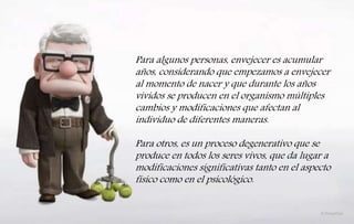 Para algunos personas, envejecer es acumular
años, considerando que empezamos a envejecer
al momento de nacer y que durante los años
vividos se producen en el organismo múltiples
cambios y modificaciones que afectan al
individuo de diferentes maneras.
Para otros, es un proceso degenerativo que se
produce en todos los seres vivos, que da lugar a
modificaciones significativas tanto en el aspecto
físico como en el psicológico.
 