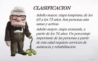 CLASIFICACION
Adulto mayor, etapa temprana, de los
65 a los 75 años. Son personas aún
sanas y activas.
Adulto mayor, etapa avanzada, a
partir de los 76 años. Un porcentaje
importante de las personas a partir
de ésta edad requiere servicios de
asistencia y rehabilitación.
 