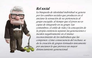 Rol social
La búsqueda de identidad individual se genera
por los cambios sociales que producen en el
anciano la sensación de no pertenencia al
grupo escogido, al tiempo que el joven no es
capaz de integrarlo en su grupo. Las
costumbres, el estilo de vida y la concepción de
la propia existencia separan las generaciones e
inciden negativamente en el mutuo
reconocimiento de los individuos que las
componen. Como consecuencia del rechazo, se
da la creación de grupos formados únicamente
por ancianos lo que provoca un mayor
distanciamiento generacional.
 