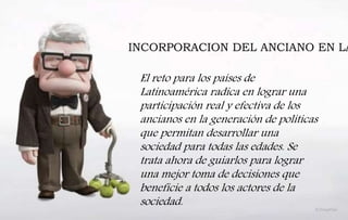 INCORPORACION DEL ANCIANO EN LA
El reto para los países de
Latinoamérica radica en lograr una
participación real y efectiva de los
ancianos en la generación de políticas
que permitan desarrollar una
sociedad para todas las edades. Se
trata ahora de guiarlos para lograr
una mejor toma de decisiones que
beneficie a todos los actores de la
sociedad.
 