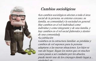 •Los cambios sociológicos afectan a toda el área
social de la persona: su entorno cercano, su
familia, su comunidad y la sociedad en general.
Hay cambios en el rol individual como
individuo y como integrante y de una familia, y
hay cambios en el rol social (laborales y dentro
de una comunidad).
•La jubilación
•cambios en la estructura familiar: as pérdidas y
cambios de rol suponen para la persona
adaptarse a las nuevas situaciones. Los hijos se
van del hogar, llegan los nietos que en muchos
casos pasan a ser cuidados por los abuelos,
puede morir uno de los cónyuges dando lugar a
Cambios sociológicos
 