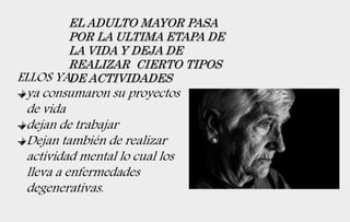 EL ADULTO MAYOR PASA
POR LA ULTIMA ETAPA DE
LA VIDA Y DEJA DE
REALIZAR CIERTO TIPOS
DE ACTIVIDADESELLOS YA:
ya consumaron su proyectos
de vida
dejan de trabajar
Dejan también de realizar
actividad mental lo cual los
lleva a enfermedades
degenerativas.
 