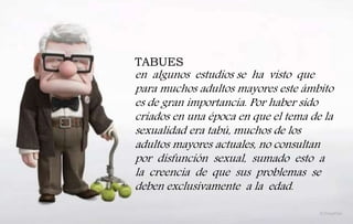 TABUES
en algunos estudios se ha visto que
para muchos adultos mayores este ámbito
es de gran importancia. Por haber sido
criados en una época en que el tema de la
sexualidad era tabú, muchos de los
adultos mayores actuales, no consultan
por disfunción sexual, sumado esto a
la creencia de que sus problemas se
deben exclusivamente a la edad.
 