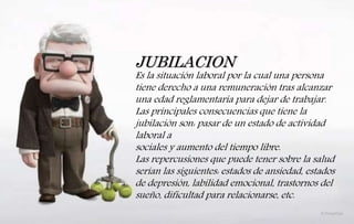 JUBILACION
Es la situación laboral por la cual una persona
tiene derecho a una remuneración tras alcanzar
una edad reglamentaria para dejar de trabajar.
Las principales consecuencias que tiene la
jubilación son: pasar de un estado de actividad
laboral a
sociales y aumento del tiempo libre.
Las repercusiones que puede tener sobre la salud
serían las siguientes: estados de ansiedad, estados
de depresión, labilidad emocional, trastornos del
sueño, dificultad para relacionarse, etc.
 
