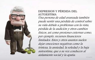 DEPRESION Y PÉRDIDA DEL
AUTOESTIMA
Una persona de edad avanzada también
puede sentir una pérdida de control sobre
su vida debido a problemas con la vista,
pérdida de la audición y otros cambios
físicos, así como presiones externas como,
por ejemplo, recursos financieros
limitados. Estos y otros asuntos suelen
dejar emociones negativas como la
tristeza, la ansiedad, la soledad y la baja
autoestima, que a su vez conducen al
aislamiento social y la apatía.
 