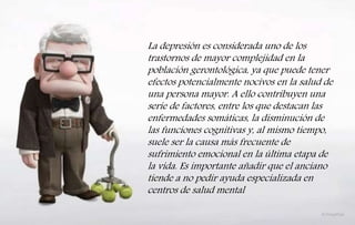 La depresión es considerada uno de los
trastornos de mayor complejidad en la
población gerontológica, ya que puede tener
efectos potencialmente nocivos en la salud de
una persona mayor. A ello contribuyen una
serie de factores, entre los que destacan las
enfermedades somáticas, la disminución de
las funciones cognitivas y, al mismo tiempo,
suele ser la causa más frecuente de
sufrimiento emocional en la última etapa de
la vida. Es importante añadir que el anciano
tiende a no pedir ayuda especializada en
centros de salud mental
 