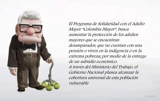 El Programa de Solidaridad con el Adulto
Mayor “Colombia Mayor”, busca
aumentar la protección de los adultos
mayores que se encuentran
desamparados, que no cuentan con una
pensión o viven en la indigencia o en la
extrema pobreza; por medio de la entrega
de un subsidio económico.
A través del Ministerio del Trabajo, el
Gobierno Nacional planea alcanzar la
cobertura universal de esta población
vulnerable
 