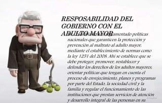 RESPOSABILIDAD DEL
GOBIERNO CON EL
ADULTO MAYOREn Colombia se han reglamentado políticas
nacionales que garanticen la protección y
prevención al maltrato al adulto mayor,
mediante el establecimiento de normas como
la ley 1251 del 2008. Ahí se establece que se
debe proteger, promover, restablecer y
defender los derechos de los adultos mayores,
orientar políticas que tengan en cuenta el
proceso de envejecimiento, planes y programas
por parte del Estado, la sociedad civil y la
familia y regular el funcionamiento de las
instituciones que prestan servicios de atención
y desarrollo integral de las personas en su
 