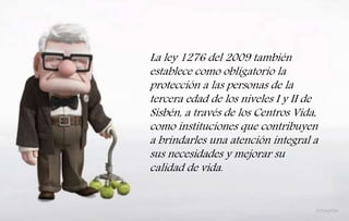 La ley 1276 del 2009 también
establece como obligatorio la
protección a las personas de la
tercera edad de los niveles I y II de
Sisbén, a través de los Centros Vida,
como instituciones que contribuyen
a brindarles una atención integral a
sus necesidades y mejorar su
calidad de vida.
 