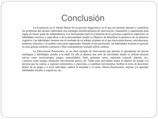 Conclusión
La Evaluación en el Adulto Mayor Es un proceso diagnóstico, en el que nos permite detectar y cuantificar
los problemas del anciano elaborando una estrategia interdisciplinaria de intervención, tratamiento y seguimiento para
lograr un mayor grado de independencia. Los Instrumentos para la evaluación de los procesos cognitivos superiores, en
habilidades motrices y específicas y de la personalidad cumple su Objetivo de Identificar la presencia de un deterioro
cognitivo. Las habilidades motoras son el resultado de un trabajo conjunto en el que intervienen huesos, articulaciones,
tendones, músculos y el cerebro como gran organizador. Durante el envejecimiento, las habilidades motoras en general,
ya sean gruesas (marcha y postura) o finas (manipulación manual) sufren cambios.
La Intervención Psicomotriz, es un claro ejemplo de intervención que permite el aprendizaje de nuevas
estrategias y habilidades acordes a la edad. En ella se plantea una serie de actividades donde se utilizan técnicas
activas como musicoterapia, juegos, manualidades, baile, gimnasia suave, expresión corporal, deporte, etc.,
y pasivas como masaje, relajación, movilización pasiva, etc. Todas estas actividades tienen el objetivo de ayudar a la
persona que las realiza, a expresar sentimientos y emociones, a coordinar movimientos, facilitar la toma de decisiones
dentro de un grupo o a nivel individual, reducir la ansiedad y el estrés, liberar frustraciones, mejorar y/o aprender
habilidades sociales y cognitivas, etc.
 