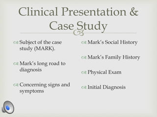 
Clinical Presentation &
Case Study
 Subject of the case
study (MARK).
 Mark’s long road to
diagnosis
 Concerning signs and
symptoms
 Mark’s Social History
 Mark’s Family History
 Physical Exam
 Initial Diagnosis
 