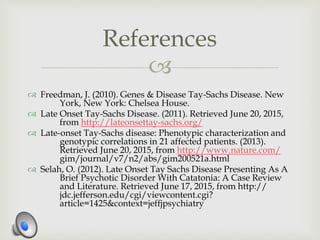 
 Freedman, J. (2010). Genes & Disease Tay-Sachs Disease. New
York, New York: Chelsea House.
 Late Onset Tay-Sachs Disease. (2011). Retrieved June 20, 2015,
from http://lateonsettay-sachs.org/
 Late-onset Tay-Sachs disease: Phenotypic characterization and
genotypic correlations in 21 affected patients. (2013).
Retrieved June 20, 2015, from http://www.nature.com/
gim/journal/v7/n2/abs/gim200521a.html
 Selah, O. (2012). Late Onset Tay Sachs Disease Presenting As A
Brief Psychotic Disorder With Catatonia: A Case Review
and Literature. Retrieved June 17, 2015, from http://
jdc.jefferson.edu/cgi/viewcontent.cgi?
article=1425&context=jeffjpsychiatry
References
 