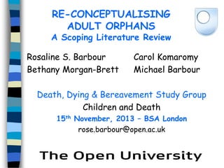 RE-CONCEPTUALISING
ADULT ORPHANS

A Scoping Literature Review
Rosaline S. Barbour
Bethany Morgan-Brett

Carol Komaromy
Michael Barbour

Death, Dying & Bereavement Study Group
Children and Death
15th November, 2013 – BSA London
rose.barbour@open.ac.uk

 