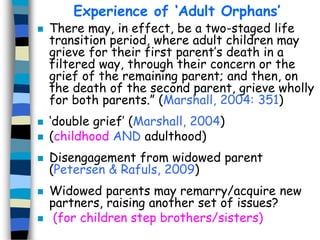 Experience of ‘Adult Orphans’












There may, in effect, be a two-staged life
transition period, where adult children may
grieve for their first parent’s death in a
filtered way, through their concern or the
grief of the remaining parent; and then, on
the death of the second parent, grieve wholly
for both parents.” (Marshall, 2004: 351)
‘double grief’ (Marshall, 2004)
(childhood AND adulthood)
Disengagement from widowed parent
(Petersen & Rafuls, 2009)
Widowed parents may remarry/acquire new
partners, raising another set of issues?
(for children step brothers/sisters)

 