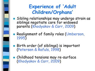 Experience of ‘Adult
Children/Orphans’








Sibling relationships may undergo strain as
siblings negotiate care for widowed
parents (Khodyakov & Carr, 2009)
Realignment of family roles (Umberson,
1995)
Birth order (of siblings) is important
(Petersen & Rafuls, 1998)
Childhood tensions may re-surface
(Khodyakov & Carr, 2009)

 