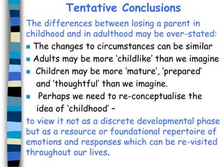 Tentative Conclusions
The differences between losing a parent in
childhood and in adulthood may be over-stated:
 The changes to circumstances can be similar
 Adults may be more ‘childlike’ than we imagine
 Children may be more ‘mature’, ‘prepared’
and ‘thoughtful’ than we imagine.
 Perhaps we need to re-conceptualise the
idea of ‘childhood’ –
to view it not as a discrete developmental phase
but as a resource or foundational repertoire of
emotions and responses which can be re-visited
throughout our lives.

 