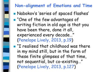 Non-alignment of Emotions and Time





Nabokov’s ‘series of spaced flashes’
“One of the few advantages of
writing fiction in old age is that you
have been there, done it all,
experienced every decade…”
(Penelope Lively, 2013, p.19)
“I realised that childhood was there
in my mind still, but in the form of
these finite glimpses of that time,
not sequential, but co-existing…”
(Penelope Lively, 2013, p.127)

 