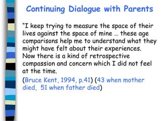 Continuing Dialogue with Parents
“I keep trying to measure the space of their
lives against the space of mine … these age
comparisons help me to understand what they
might have felt about their experiences.
Now there is a kind of retrospective
compassion and concern which I did not feel
at the time.
(Bruce Kent, 1994, p.41) (43 when mother
died, 51 when father died)

 