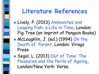 Literature References






Lively, P. (2013) Ammonites and
Leaping Fish: a Life in Time, London:
Fig Tree (an imprint of Penguin Books)
McLoughlin, J. (ed.) (1994) On the
Death of Parent, London: Virago
Press.
Segal, L. (2013) Out of Time: The
Pleasures and the Perils of Ageing,
London/New York: Verso.

 