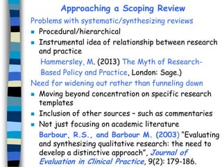 Approaching a Scoping Review
Problems with systematic/synthesizing reviews
 Procedural/hierarchical
 Instrumental idea of relationship between research
and practice
Hammersley, M. (2013) The Myth of ResearchBased Policy and Practice, London: Sage.)
Need for widening out rather than funneling down
 Moving beyond concentration on specific research
templates
 Inclusion of other sources – such as commentaries
 Not just focusing on academic literature
Barbour, R.S., and Barbour M. (2003) “Evaluating
and synthesizing qualitative research: the need to
develop a distinctive approach”, Journal of
Evaluation in Clinical Practice, 9(2): 179-186.

 