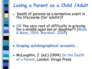 Losing a Parent as a Child /Adult








Death of parents as a normative event in
the lifecourse (for ‘adults’)?
OR ‘the very root of difficulty in grieving
for a middle-aged son or daughter’? (Moss
& Moss, 1994; Marshall, 2004)
Scoping autobiographical accounts…

McLoughlin, J. (ed.) (1994) On the Death
of a Parent, London: Virago Press

 