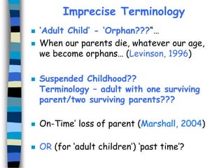 Imprecise Terminology





‘Adult Child’ - ‘Orphan???“…
When our parents die, whatever our age,
we become orphans… (Levinson, 1996)
Suspended Childhood??
Terminology – adult with one surviving
parent/two surviving parents???



On-Time’ loss of parent (Marshall, 2004)



OR (for ‘adult children’) ‘past time’?

 