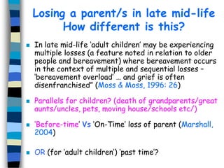 Losing a parent/s in late mid-life
How different is this?








In late mid-life ‘adult children’ may be experiencing
multiple losses (a feature noted in relation to older
people and bereavement) where bereavement occurs
in the context of multiple and sequential losses –
‘bereavement overload’ … and grief is often
disenfranchised” (Moss & Moss, 1996: 26)
Parallels for children? (death of grandparents/great
aunts/uncles, pets, moving house/schools etc/)
‘Before-time’ Vs ‘On-Time’ loss of parent (Marshall,
2004)
OR (for ‘adult children’) ‘past time’?

 