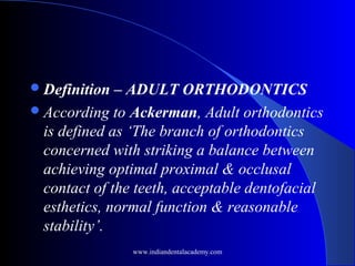 Definition – ADULT ORTHODONTICS
According to Ackerman, Adult orthodontics
is defined as ‘The branch of orthodontics
concerned with striking a balance between
achieving optimal proximal & occlusal
contact of the teeth, acceptable dentofacial
esthetics, normal function & reasonable
stability’.
www.indiandentalacademy.com
 