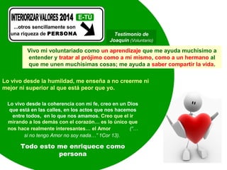 ...otros sencillamente son
una riqueza de PERSONA

Testimonio de
Joaquín (Voluntario)

Vivo mi voluntariado como un aprendizaje que me ayuda muchísimo a
entender y tratar al prójimo como a mí mismo, como a un hermano al
que me unen muchísimas cosas; me ayuda a saber compartir la vida.
Lo vivo desde la humildad, me enseña a no creerme ni
mejor ni superior al que está peor que yo.
Lo vivo desde la coherencia con mi fe, creo en un Dios
que está en las calles, en los actos que nos hacemos
entre todos, en lo que nos amamos. Creo que el ir
mirando a los demás con el corazón… es lo único que
nos hace realmente interesantes… el Amor
(“…
si no tengo Amor no soy nada…” 1Cor 13).

Todo esto me enriquece como
persona

 
