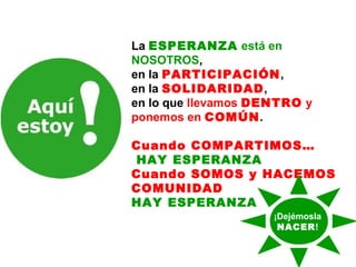 La ESPERANZA está en
NOSOTROS,
en la PARTICIPACIÓN,
en la SOLIDARIDAD,
en lo que llevamos DENTRO y
ponemos en COMÚN.
Cuando COMPARTIMOS…
HAY ESPERANZA
Cuando SOMOS y HACEMOS
COMUNIDAD
HAY ESPERANZA
¡Dejémosla
NACER!

 