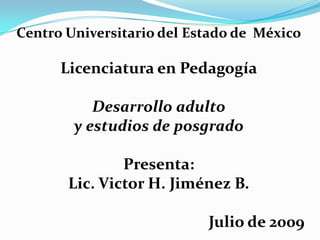 Centro Universitario del Estado de  México Licenciatura en Pedagogía Desarrollo adulto  y estudios de posgrado Presenta: Lic. Victor H. Jiménez B. Julio de 2009 