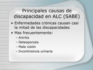 Principales causas de discapacidad en ALC (SABE) Enfermedades crónicas causan casi la mitad de las discapacidades Mas frecuentemente: Artritis Osteoporosis Mala visión Incontinencia urinaria 