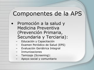 Componentes de la APS Promoción a la salud y Medicina Preventiva (Prevención Primaria, Secundaria y Terciaria): Educación y Capacitación Examen Periódico de Salud (EPS) Evaluación Geriátrica Integral Inmunizaciones Tamizaje (Screening): Apoyo social y comunitario 