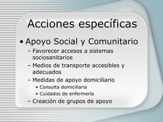 Acciones específicas Apoyo Social y Comunitario Favorecer accesos a sistemas sociosanitarios Medios de transporte accesibles y adecuados Medidas de apoyo domiciliario Consulta domiciliaria Cuidados de enfermería Creación de grupos de apoyo  