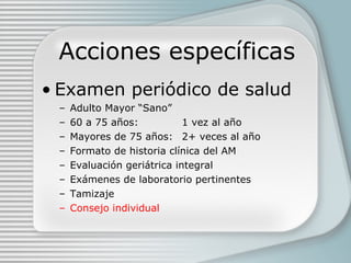 Acciones específicas Examen periódico de salud Adulto Mayor “Sano” 60 a 75 años: 1 vez al año Mayores de 75 años: 2+ veces al año Formato de historia clínica del AM Evaluación geriátrica integral Exámenes de laboratorio pertinentes Tamizaje Consejo individual 