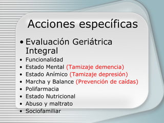 Acciones específicas Evaluación Geriátrica Integral Funcionalidad Estado Mental  (Tamizaje demencia) Estado Anímico  (Tamizaje depresi ón) Marcha y Balance  (Prevenci ón de caídas) Polifarmacia Estado Nutricional Abuso y maltrato Sociofamiliar 