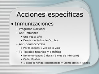 Acciones específicas Inmunizaciones Programa Nacional Anti-influenza Una vez al año Desde mediados de Octubre Anti-neumococcica Por lo menos 1 vez en la vida Td Toxoide tetánico y diftérico No inmunizado: 2 dosis (1 mes de intervalo) Cada 10 años 1 dosis si herida contaminada y última dosis  > 5años 