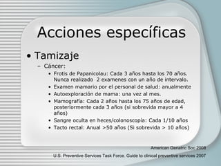Acciones específicas Tamizaje Cáncer: Frotis de Papanicolau: Cada 3 años hasta los 70 años. Nunca realizado  2 examenes con un año de intervalo.  Examen mamario por el personal de salud: anualmente Autoexploración de mama: una vez al mes. Mamografía: Cada 2 años hasta los 75 años de edad, posteriormente cada 3 años (si sobrevida mayor a 4 años) Sangre oculta en heces/colonoscop ía : Cada 1/10 años Tacto rectal: Anual  >50 años (Si sobrevida > 10 años) American Geriatric Soc 2008 U.S. Preventive Services Task Force. Guide to clinical preventive services 2007 