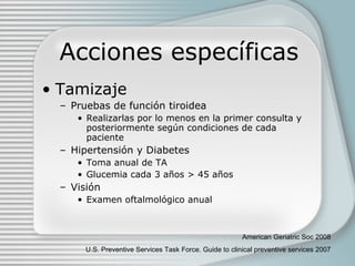 Acciones específicas Tamizaje Pruebas de función tiroidea Realizarlas por lo menos en la primer consulta y posteriormente según condiciones de cada paciente Hipertensión y Diabetes Toma anual de TA Glucemia cada 3 años  > 45 años   Visión Examen oftalmológico anual American Geriatric Soc 2008 U.S. Preventive Services Task Force. Guide to clinical preventive services 2007 